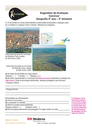 www.moderna.com.br/conviver T 
Sugestões de Avaliação 
Conviver 
Geografia 4° ano – 2° bimestre 
1. O município é a área administrativa onde estão localizados o espaço urba-no 
a cidade e o espaço rural o campo. Observe as imagens: 
a) As fotos foram feitas em qual visão? 
Vertical ( ) Frontal ( ) Oblíqua ( X ) 
b) As fotos representam o município de (Ribeirão Preto) localizado no estado de 
(São Paulo). Liste os principais elementos dessas paisagens que formam: 
• Espaço urbano 
• Espaço Rural 
2.Complete as informações: 
a) Vivo no município _____________________________________________ 
b) Localizado no estado __________________________________________ 
c) Minha moradia está localizada: 
Espaço urbano ( ) Espaço rural ( ) 
d) Os principais elementos da paisagem no lugar onde vivo são:___________ 
2. Professor: seria 
importante selecio-nar 
uma foto antiga 
e outra atual de seu 
município para que 
os alunos observem 
as transformações 
da paisagem de seu 
lugar de vivência. 
Vista aérea de parte do município 
de Ribeirão Preto, estado 
de São Paulo, 2005. 
Vista aérea de parte do município 
de Ribeirão Preto, estado 
de São Paulo, 2005. 
 