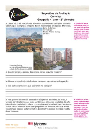 www.moderna.com.br/conviver T 
Sugestões de Avaliação 
Conviver 
Geografia 4° ano – 2° bimestre 
3. Desde 1500 até hoje, muitas mudanças ocorreram na paisagem brasileira. 
Observe por exemplo as imagens de um mesmo local em épocas diferentes. 
a) Quanto tempo se passou da primeira para a segunda imagem? 
b) Marque um ponto de referência na paisagem para iniciar a observação. 
c) liste as transformações que ocorreram na paisagem 
4. Nas grandes cidades as pessoas se adaptaram ao asfalto, ao ruído, a 
fumaça, ao trânsito intenso, como também aos alimentos enlatados, às refei-ções 
rápidas, ao trabalho e lazer com equipamentos eletrônicos e mecânicos. 
Muitas são as medidas e atitudes que podem ser tomadas para que a vida 
nas grandes cidades se torne melhor. Escolha três dessas medidas ou atitu-des 
e comente. 
3. Professor: seria 
importante selecio-nar 
uma foto antiga 
e outra atual de seu 
município para que 
os alunos observem 
as transformações 
da paisagem de seu 
lugar de vivência. 
4. Professor: a res-posta 
esperada está 
ligada a construção 
e conservação de 
parques e ruas ar-borizadas, 
implan-tação 
de sistema de 
transporte público 
eficiente, sanea-mento 
básico, etc. 
Largo da Carioca, 
no município do Rio de Janeiro, 
estado do Rio de Janeiro, 2009. 
Largo da Carioca 
retratado por 
Nicolas Antoine Taunay, 
em 1816. 
 
