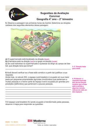 www.moderna.com.br/conviver T 
Sugestões de Avaliação 
Conviver 
Geografia 4° ano – 2° bimestre 
5. Observe a paisagem nas primeiras horas da manhã. Determine as direções 
cardeais dos seguintes elementos dessa paisagem: 
a) O supermercado está localizado na direção (leste). 
b) A farmácia está na direção (sul) e a igreja na direção (norte) 
c) Se você estivesse no supermercado e quisesse se dirigir ao campo de fute-bol, 
que direção teria que tomar? 
6.Você deverá verificar se a frase está correta e a partir daí justificar a sua 
resposta: 
Ainda hoje, no século XXI, o espaço rural brasileiro é ocupado em sua maior 
parte por pequenas propriedades agrícolas (minifúndios) que pertencem a 
muitas pessoas e a menor parte do espaço rural é ocupada por grandes pro-priedades 
(latifúndios) que pertencem a poucas pessoas. 
7.O espaço rural brasileiro foi sendo ocupado e transformado pelas pessoas, 
observe o mapa para responder as questões: 
5. C: Direção leste 
para oeste. 
6. Professor: a 
resposta esperada 
dos alunos deverá 
mostrar que a frase 
está invertida e 
algumas caracte-rísticas 
de cada um 
dos espaços. 
 