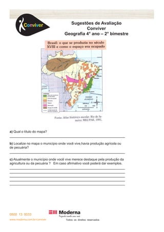 www.moderna.com.br/conviver T 
Sugestões de Avaliação 
Conviver 
Geografia 4° ano – 2° bimestre 
a) Qual o título do mapa? 
b) Localize no mapa o município onde você vive,havia produção agrícola ou 
de pecuária? 
c) Atualmente o município onde você vive merece destaque pela produção da 
agricultura ou da pecuária ? Em caso afirmativo você poderá dar exemplos. 
