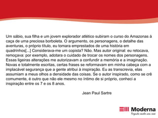 Um sábio, sua filha e um jovem explorador atlético subiram o curso do Amazonas à caça de uma preciosa borboleta. O argumento, os personagens, o detalhe das aventuras, o próprio título, eu tomara emprestados de uma história em quadrinhos[...] Considerava-me um copista? Não. Mas autor original: eu retocava, remoçava: por exemplo, adotara o cuidado de trocar os nomes dos personagens. Essas ligeiras alterações me autorizavam a confundir a memória e a imaginação. Novas e totalmente escritas, certas frases se reformavam em minha cabeça com a implacável segurança que a gente atribui à inspiração. Eu as transcrevia, elas assumiam a meus olhos a densidade das coisas. Se o autor inspirado, como se crê comumente, é outro que não ele mesmo no íntimo de si próprio, conheci a inspiração entre os 7 e os 8 anos. Jean Paul Sartre 