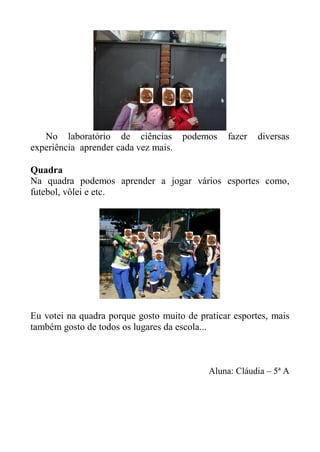 No laboratório de ciências         podemos   fazer   diversas
experiência aprender cada vez mais.

Quadra
Na quadra podemos aprender a jogar vários esportes como,
futebol, vôlei e etc.




Eu votei na quadra porque gosto muito de praticar esportes, mais
também gosto de todos os lugares da escola...



                                            Aluna: Cláudia – 5ª A
 