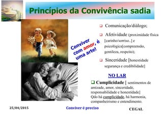 Princípios da Convivência sadia
 Comunicação/diálogo;
 Afetividade (proximidade física
[carinho/sorriso..] e
psicológica[compreensão,
gentileza, respeito);
 Sinceridade [honestidade
segurança e credibilidade]
25/04/2015 CEGALConviver é preciso
 Cumplicidade [ sentimentos de
amizade, amor, sinceridade,
responsabilidade e honestidade]
Qdo há cumplicidade, há harmonia,
companheirismo e entendimento.
NO LAR
 