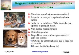 Regras básicas para uma convivência
harmoniosa
 Construir um relacionamento saudável;
 Respeite os espaços e a privacidade do
outro;
 Saiba ouvir e dialogar / Não imponha sua
opinião a qualquer custo;
 Não guarde mágoa/rancor;
 Desculpe, perdoe;
 Traga Deus para seu lar e para conviver
com sua família;
Participe de templo religioso que te traga paz
ao coração!
Ore em família! (culto no lar)
25/04/2015 CEGALConviver é preciso
 