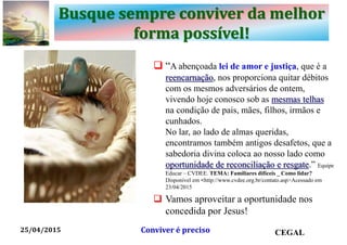 Busque sempre conviver da melhor
forma possível!
 “A abençoada lei de amor e justiça, que é a
reencarnação, nos proporciona quitar débitos
com os mesmos adversários de ontem,
vivendo hoje conosco sob as mesmas telhas
na condição de pais, mães, filhos, irmãos e
cunhados.
No lar, ao lado de almas queridas,
encontramos também antigos desafetos, que a
sabedoria divina coloca ao nosso lado como
oportunidade de reconciliação e resgate.” Equipe
Educar – CVDEE. TEMA: Familiares difíceis _ Como lidar?
Disponível em <http://www.cvdee.org.br/contato.asp>Acessado em
23/04/2015
 Vamos aproveitar a oportunidade nos
concedida por Jesus!
25/04/2015 CEGALConviver é preciso
 