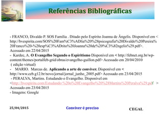 Referências Bibliográficas
- FRANCO, Divaldo P. SOS Família . Ditado pelo Espírito Joanna de Ângelis. Disponível em <
http://bvespirita.com/SOS%20Fam%C3%ADlia%20%28psicografia%20Divaldo%20Pereira%
20Franco%20-%20esp%C3%ADrito%20Joanna%20de%20%C3%82ngelis%29.pdf>.
Acessado em 22/04/2015
- Kardec, A. O Evangelho Segundo o Espiritismo Disponível em < http://febnet.org.br/wp-
content/themes/portalfeb-grid/obras/evangelho-guillon.pdf> Acessado em 20/04/2010
( edição virtual)
- MARIO. Marcus de. Aplicando a arte de conviver. Disponível em <
http://www.ceb.g12.br/novo/jornal/jornal_junho_2005.pdf> Acessado em 23/04/2015
- PERALVA, Martins. Estudando o Evangelho. Disponível em
<http://bvespirita.com/Estudando %20o%20Evangelho%20%28Martins%20Peralva%29.pdf >
Acessado em 23/04/2015
- Imagens: Google
25/04/2015 Conviver é preciso CEGAL
 