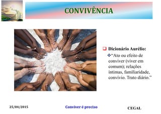 CONVIVÊNCIA
 Dicionário Aurélio:
“Ato ou efeito de
conviver (viver em
comum); relações
íntimas, familiaridade,
convívio. Trato diário.”
25/04/2015 CEGALConviver é preciso
 