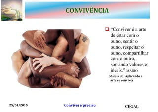 CONVIVÊNCIA
 “Conviver é a arte
de estar com o
outro, sentir o
outro, respeitar o
outro, compartilhar
com o outro,
somando valores e
ideais.” MARIO.
Marcus de. Aplicando a
arte de conviver
25/04/2015 CEGALConviver é preciso
 