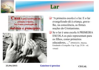 Lar
 “A primeira escola é o lar. E o lar
evangelizado dá à criança, grava-
lhe, na consciência, as firmes
noções do Cristianismo.
 Se o lar é uma escola A PRIMEIRA
ESCOLA os pais representam para
os filhos, como primeiros
educadores, ...” (PERALVA , Martins.
Estudando o Evangelho. Cap. 8, pg: 25/26 – ed.
virtual) e vivido
25/04/2015 CEGALConviver é preciso
 