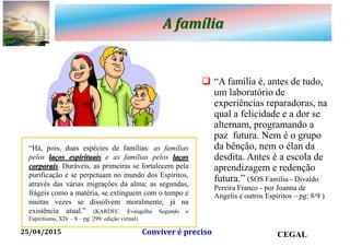 A família
 “A família é, antes de tudo,
um laboratório de
experiências reparadoras, na
qual a felicidade e a dor se
alternam, programando a
paz futura. Nem é o grupo
da bênção, nem o élan da
desdita. Antes é a escola de
aprendizagem e redenção
futura.” (SOS Família - Divaldo
Pereira Franco - por Joanna de
Angelis e outros Espíritos – pg: 8/9 )
25/04/2015 CEGALConviver é preciso
“Há, pois, duas espécies de famílias: as famílias
pelos laços espirituais e as famílias pelos laços
corporais. Duráveis, as primeiras se fortalecem pela
purificação e se perpetuam no mundo dos Espíritos,
através das várias migrações da alma; as segundas,
frágeis como a matéria, se extinguem com o tempo e
muitas vezes se dissolvem moralmente, já na
existência atual.” (KARDEC. Evangelho Segundo o
Espiritismo, XIV – 8 – pg: 299/ edição virtual)
 