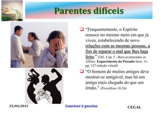 Parentes difíceis
 “Frequentemente, o Espírito
renasce no mesmo meio em que já
viveu, estabelecendo de novo
relações com as mesmas pessoas, a
fim de reparar o mal que lhes haja
feito.” ESE. Cap. 5 : Bem-aventurados os
Aflitos. Esquecimento do Passado Item: 11-
pg: 127 (edição virtual)
 “O homem de muitos amigos deve
mostrar-se amigável, mas há um
amigo mais chegado do que um
irmão.” (Provérbios 18:24)
25/04/2015 CEGALConviver é preciso
 