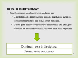 Diminui - se a indisciplina.
Promove-se o sucesso.
16
No final do ano letivo 2010/2011
• Os professores dos conselhos de turma concluíram que:
 as condições para o desenvolvimento pessoal e cognitivo dos alunos que
continuam em contexto de sala de aula tinham melhorado.
 O aluno que é afastado temporariamente da sala realiza uma tarefa, pois
é facultado um ensino individualizado, não sendo deste modo prejudicado.
 