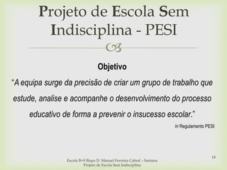 
Projeto de Escola Sem
Indisciplina - PESI
Escola B+S Bispo D. Manuel Ferreira Cabral – Santana
Projeto de Escola Sem Indisciplina
18
Objetivo
“A equipa surge da precisão de criar um grupo de trabalho que
estude, analise e acompanhe o desenvolvimento do processo
educativo de forma a prevenir o insucesso escolar.”
In Regulamento PESI
 