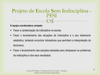 
Escola B+S Bispo D. Manuel Ferreira Cabral – Santana
Projeto de Escola Sem Indisciplina
19
À equipa coordenadora compete:
 Fazer a caraterização da indisciplina na escola;
 Fazer o levantamento das situações de indisciplina e o seu tratamento
estatístico, tentando encontrar indicadores que permitam a interpretação do
fenómeno;
 Fazer o levantamento das soluções adotadas para ultrapassar os problemas
da indisciplina e dos seus resultados;
Projeto de Escola Sem Indisciplina -
PESI
 