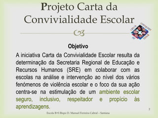 
Projeto Carta da
Convivialidade Escolar
Escola B+S Bispo D. Manuel Ferreira Cabral – Santana
2
Objetivo
A iniciativa Carta da Convivialidade Escolar resulta da
determinação da Secretaria Regional de Educação e
Recursos Humanos (SRE) em colaborar com as
escolas na análise e intervenção ao nível dos vários
fenómenos de violência escolar e o foco da sua ação
centra-se na estimulação de um ambiente escolar
seguro, inclusivo, respeitador e propício às
aprendizagens.
 