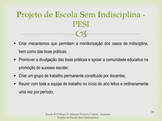 
Projeto de Escola Sem Indisciplina -
PESI
Escola B+S Bispo D. Manuel Ferreira Cabral – Santana
Projeto de Escola Sem Indisciplina
20
 Criar mecanismos que permitam a monitorização dos casos de indisciplina,
bem como das boas práticas;
 Promover a divulgação das boas práticas e apoiar a comunidade educativa na
promoção do sucesso escolar;
 Criar um grupo de trabalho permanente constituído por docentes;
 Reunir com toda a equipa de trabalho no início do ano letivo e ordinariamente
uma vez por período;
 