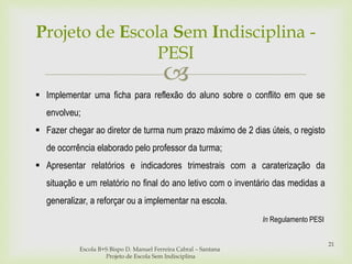 
Escola B+S Bispo D. Manuel Ferreira Cabral – Santana
Projeto de Escola Sem Indisciplina
21
 Implementar uma ficha para reflexão do aluno sobre o conflito em que se
envolveu;
 Fazer chegar ao diretor de turma num prazo máximo de 2 dias úteis, o registo
de ocorrência elaborado pelo professor da turma;
 Apresentar relatórios e indicadores trimestrais com a caraterização da
situação e um relatório no final do ano letivo com o inventário das medidas a
generalizar, a reforçar ou a implementar na escola.
Projeto de Escola Sem Indisciplina -
PESI
In Regulamento PESI
 