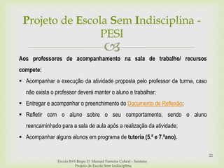 
Projeto de Escola Sem Indisciplina -
PESI
Escola B+S Bispo D. Manuel Ferreira Cabral – Santana
Projeto de Escola Sem Indisciplina
22
Aos professores de acompanhamento na sala de trabalho/ recursos
compete:
 Acompanhar a execução da atividade proposta pelo professor da turma, caso
não exista o professor deverá manter o aluno a trabalhar;
 Entregar e acompanhar o preenchimento do Documento de Reflexão;
 Refletir com o aluno sobre o seu comportamento, sendo o aluno
reencaminhado para a sala de aula após a realização da atividade;
 Acompanhar alguns alunos em programa de tutoria (5.º e 7.ºano).
 