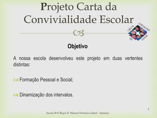 
Projeto Carta da
Convivialidade Escolar
Escola B+S Bispo D. Manuel Ferreira Cabral – Santana
3
Objetivo
A nossa escola desenvolveu este projeto em duas vertentes
distintas:
 Formação Pessoal e Social;
 Dinamização dos intervalos.
 
