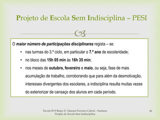 
Escola B+S Bispo D. Manuel Ferreira Cabral – Santana
Projeto de Escola Sem Indisciplina
30
Projeto de Escola Sem Indisciplina – PESI
O maior número de participações disciplinares regista – se:
• nas turmas do 3.º ciclo, em particular o 7.º ano de escolaridade;
• no bloco das 15h 05 min às 16h 35 min;
• nos meses de outubro, fevereiro e maio, ou seja, fase de mais
acumulação de trabalho, corroborando que para além da desmotivação,
interesses divergentes dos escolares, a indisciplina resulta muitas vezes
do exteriorizar de cansaço dos alunos em cada período.
 