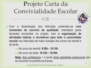 
Projeto Carta da
Convivialidade Escolar
Escola B+S Bispo D. Manuel Ferreira Cabral – Santana
4
 Com a dinamização dos intervalos pretendeu-se criar
momentos de convívio de qualidade, orientados pelos
docentes envolvidos no projeto, com a organização de
atividades lúdicas e recreativas para toda a comunidade
escolar nos intervalos de maior duração dos turnos da manhã e
da tarde.
 No turno da manhã: 9:50h - 10:10h
 No turno da tarde: 16:35h - 16:50h
Nota: dois professores + a ajuda do(a) assistente operacional que
se encontre na portaria da Escola.
 