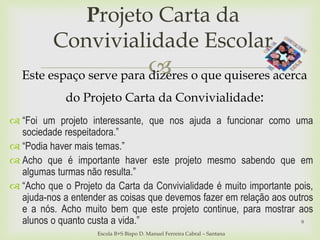 
Projeto Carta da
Convivialidade Escolar
Escola B+S Bispo D. Manuel Ferreira Cabral – Santana
Este espaço serve para dizeres o que quiseres acerca
do Projeto Carta da Convivialidade:
9
 “Foi um projeto interessante, que nos ajuda a funcionar como uma
sociedade respeitadora.”
 “Podia haver mais temas.”
 Acho que é importante haver este projeto mesmo sabendo que em
algumas turmas não resulta.”
 “Acho que o Projeto da Carta da Convivialidade é muito importante pois,
ajuda-nos a entender as coisas que devemos fazer em relação aos outros
e a nós. Acho muito bem que este projeto continue, para mostrar aos
alunos o quanto custa a vida.”
 