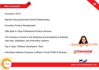 ConvivialSoftware
www.convivialsoftware.com
02
Founded in 2013.
Maintain Strong Business Partner Relationships.
Innovative Product Development.
Offer Best In Class Professional Product Services.
The Company involves in the designing and developing of software,
web sites, databases, and information systems
Top in class “Software Developers” Team
India Base Software Company 3 offices in Pune,PCMC & Mumbai. ConvivialSoftware
 