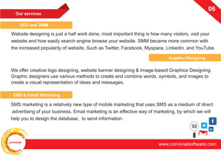 ConvivialSoftware
www.convivialsoftware.com
06
Our services
SEO and SMM
Graphics Designing
We offer creative logo designing, website banner designing & Image-based Graphics Designing.
Graphic designers use various methods to create and combine words, symbols, and images to
create a visual representation of ideas and messages.
Website designing is just a half work done, most important thing is how many visitors, visit your
website and how easily search engine browse your website. SMM became more common with
the increased popularity of website, Such as Twitter, Facebook, Myspace, Linkedin, and YouTube.
SMS & Email Marketing
SMS marketing is a relatively new type of mobile marketing that uses SMS as a medium of direct
advertising of your business. Email marketing is an effective way of marketing, by which we will
help you to design the database, to send information.
 