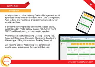 ConvivialSoftware
www.convivialsoftware.com
07
Our Products
SocietyRun
07
societyrun.com is online Housing Society Management portal.
It provides online tools like Society Share, Data Management,
Audit to build and maintain a great communication between
society members.
In Society Share we provide facilities like, Notice Board,
Event Calendar, Photo Gallery, Instant Poll, Activity Point,
SMS/Email Broadcasting to bring people together.
We manages Society Data using Meeting Tracking Tool,
Document Repository, Complaint Management and using
different type of Registers such as Parking,Tenant etc.
Our Housing Society Accounting Tool generates all
reports as per Maharashtra Government Bye-Law.
 