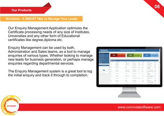 ConvivialSoftware
www.convivialsoftware.com
0708
Richiesta - A SMART Way to Manage Your Leads
Our Enquiry Management Application optimizes the
Certificate processing needs of any size of Institutes,
Universities and any other form of Educational
certificates like degree,diploma etc.
Enquiry Management can be used by both,
Administration and Sales teams, as a tool to manage
enquiries of various types. Whether looking to manage
new leads for business generation, or perhaps manage
enquiries regarding departmental services.
The Enquiry Management system is a great tool to log
the initial enquiry and track it through to completion.
Our Products
 