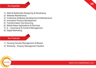 ConvivialSoftware
www.convivialsoftware.com
09
Our Expertise
1) Web & Multimedia Designing & Developing
2) Website Maintenance
3) Customize Software Development & Maintenance
4) Innovative Product Development
5) Transformation Out-Sourcing
6) Mobile Base Applications & Services
7) E – Commerce & Content Management
8) Digital Marketing
Our Products
2) Richiesta - Enquiry Management System
1) Housing Society Management Software
 