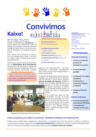 Aprovechando que acaba-
mos de celebrar el Día de la
Familia os presentamos Convivimos, un
nuevo boletín con información sobre el
trabajo que estamos haciendo desde el
colegio en favor de la convivencia posi-
tiva, la tolerancia y el respeto entre to-
dos/as.
Estos valores son la base de la educa-
ción de nuestras hijas e hijos y, por eso,
en nuestro centro le dedicamos una es-
pecial atención.
Tanto es así, que en mayo de 2012 crea-
mos el Observatorio de la Convivencia,
tras dos años de reuniones y trabajo de
todas las personas integrantes de la Co-
munidad Escolar (alumnado, familias,
personas de administración y servicios,
profesorado y hermanas). Actualmente,
todos estos grupos están representados y
forman parte de él.
Es importante resaltar que somos pocos los
colegios que disponemos de un observa-
torio de este tipo y que lo hemos logrado
gracias al trabajo de todos/as, gracias a
la labor que se realiza diariamente en el
centro: en el aula, el comedor,
los patios, secretaría, el AMPA,
las actividades extraescolares y a
través de toda la Comunidad
Escolar.
Y las familias sois parte de esta
Comunidad. Por ello, es funda-
mental que participéis en el fo-
mento de esta convivencia posi-
tiva, que conozcáis, con un poco
más de profundidad, lo que ha-
cemos y que aportéis vuestras
ideas y sugerencias para ir mejo-
rando juntos.
Kaixo!
Fecha / Data: 01/06/2015
nº 1 / 2015
Convivimos
vlopezledesma@fefcoll.org
Observatorio de la Convivencia
Dominicas ikastetxea
Burtzeña, 7
48903 Barakaldo
Tel.: 94 499 10 18
Integrantes del Observatorio de la Convivencia
Artículos interiores
 Puesta en marcha del
proyecto de
Mediadores Escolares
 Proyecto Mandala
Igualdad
 Participación en el plan
Hezkidetza
(Coeducación y
Prevención Violencia
de Género)
 Programa School to
School
Buenas prácticas:
 Creación por parte del
alumnado de TINTASIN,
una empresa de
reciclaje con fin social.
Elkarbizitza positiboa da
(la convivencia positiva es):
 ELKARRI ERRESPETATZEA
(respeto mutuo)
 HITZ EGITEA (diálogo)
 ELKARRI ENTZUTEA (escucha)
 ADOSTASUNAK LORTZEA (alcance de
acuerdos)
 ELKAR LAGUNTZEA (ayuda mutua)
Desde el Observatorio potenciamos y desa-
rrollamos actuaciones que promuevan la
convivencia y las relaciones positivas entre
toda la Comunidad Escolar.
Vuestras propuestas para mejorar la convivencia - Elkarbizitza hobetzeko zuen proposamenak
Podéis enviar vuestras ideas, sugerencias, comentarios… y cualquier otra cosa que pueda contribuir a mejorar la
convivencia en nuestro colegio al mail: vlopezledesma@fefcoll.org o dejarlas por escrito a nombre del Observatorio
de la Convivencia en Secretaría. ¡Importante!: Indicad vuestro nombre y forma de contacto.
 