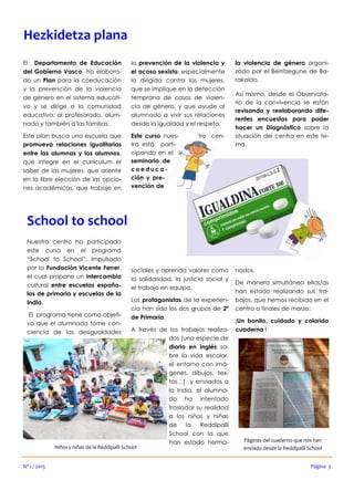 sociales y aprenda valores como
la solidaridad, la justicia social y
el trabajo en equipo.
Los protagonistas de la experien-
cia han sido los dos grupos de 2º
de Primaria.
A través de los trabajos realiza-
dos (una especie de
diario en inglés so-
bre la vida escolar,
el entorno con imá-
genes, dibujos, tex-
tos…) y enviados a
la India, el alumna-
do ha intentado
trasladar su realidad
a los niños y niñas
de la Reddipalli
School con la que
han estado herma-
Nuestro centro ha participado
este curso en el programa
“School to School”, impulsado
por la Fundación Vicente Ferrer,
el cual propone un intercambio
cultural entre escuelas españo-
las de primaria y escuelas de la
India.
El programa tiene como objeti-
vo que el alumnado tome con-
ciencia de las desigualdades
nados.
De manera simultánea ellos/as
han estado realizando sus tra-
bajos, que hemos recibido en el
centro a finales de marzo:
¡Un bonito, cuidado y colorido
cuaderno !
School to school
Niños y niñas de la Reddipalli School
El Departamento de Educación
del Gobierno Vasco ha elabora-
do un Plan para la coeducación
y la prevención de la violencia
de género en el sistema educati-
vo y se dirige a la comunidad
educativa: al profesorado, alum-
nado y también a las familias.
Este plan busca una escuela que
promueva relaciones igualitarias
entre las alumnas y los alumnos,
que integre en el currículum el
saber de las mujeres, que oriente
en la libre elección de las opcio-
nes académicas, que trabaje en
la prevención de la violencia y
el acoso sexista, especialmente
la dirigida contra las mujeres,
que se implique en la detección
temprana de casos de violen-
cia de género, y que ayude al
alumnado a vivir sus relaciones
desde la igualdad y el respeto.
Este curso nues- tro cen-
tro está parti-
cipando en el
seminario de
c o e d u c a -
ción y pre-
vención de
la violencia de género organi-
zado por el Berritzegune de Ba-
rakaldo.
Así mismo, desde el Observato-
rio de la convivencia se están
revisando y reelaborando dife-
rentes encuestas para poder
hacer un Diagnóstico sobre la
situación del centro en este te-
ma.
Nº 1 / 2015
Hezkidetza plana
Página 3
Páginas del cuaderno que nos han
enviado desde la Reddipalli School
 