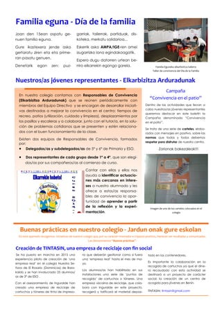 En este apartado recogemos iniciativas de nuestro colegio que, por su carácter innovador e impacto positivo, merecen ser resaltadas y comunicadas.
Las denominamos “Buenas prácticas”.
Buenas prácticas en nuestro colegio - Jardun onak gure eskolan
En nuestro colegio contamos con Responsables de Convivencia
(Elkarbizitza Arduradunak) que se reúnen periódicamente con
miembros del Equipo Directivo y se encargan de desarrollar iniciati-
vas destinadas a mejorar la convivencia en el centro: tiempos de
recreo, patios (utilización, cuidado y limpieza), desplazamientos por
los pasillos y escaleras y a colaborar, junto con el tutor/a, en la solu-
ción de problemas cotidianos que se presenten y estén relaciona-
dos con el buen funcionamiento de la clase.
Existen dos equipos de Responsables de Convivencia, formados
por:
 Delegados/as y subdelegados/as de 5º y 6º de Primaria y ESO.
 Dos representantes de cada grupo desde 1º a 4º, que son elegi-
dos/as por sus compañeros/as al comienzo de curso.
Contar con ellas y ellos nos
ayuda a identificar actuacio-
nes más cercanas en intere-
ses a nuestro alumnado y les
ofrece a estos/as responsa-
bles de convivencia la opor-
tunidad de aprender a partir
de la reflexión y la experi-
mentación.
ra que deberán gestionar como si fuera
una ‘empresa real’ hasta el mes de ma-
yo.
Los alumnos/as han habilitado en sus
instalaciones una serie de ‘puntos de
recogida’ de cartuchos o tóneres. Una
empresa vizcaína de reciclaje, que cola-
bora con Inguralde en este proyecto,
recogerá y tarificará el material deposi-
Se ha puesto en marcha en 2015 una
experiencia piloto de creación de ‘una
empresa real’ en el colegio Nuestra Se-
ñora de El Rosario (Dominicas) de Bara-
kaldo y se han involucrado 25 alumnos/
as de 3º de ESO .
Con el asesoramiento de Inguralde han
creado una empresa de reciclaje de
cartuchos y tóneres de tinta de impreso-
tado en los contenedores.
Es importante la colaboración en la
recogida de cartuchos ya que el dine-
ro recaudado con esta actividad se
destinará a un proyecto de carácter
social: la creación de un centro de
acogida para jóvenes en Benín.
TINTASIN: tintasin@gmail.com
Nuestros/as jóvenes representantes - Elkarbizitza Arduradunak
Dentro de las actividades que llevan a
cabo nuestros/as jóvenes representantes
queremos destacar en este boletín la
Campaña denominada “Convivencia
en el patio”.
Se trata de una serie de carteles, elabo-
rados con mensajes en positivo, sobre las
normas que todas y todos debemos
respetar para disfrutar de nuestro centro.
Zorionak bakezaleak!!!
Campaña
“Convivencia en el patio”
Imagen de uno de los carteles colocados en el
colegio
Joan den 15ean ospatu ge-
nuen familia eguna.
Gure ikastexera jende asko
gertaratu ziren eta eta prime-
ran pasatu genuen.
Denetarik egon zen: puz-
garriak, tailerrak, partiduak, dis-
koteka, merkatu solidarioa...
Eskerrik asko AMPA/IGE-ren amei
izugarrizko lana egindakoagatik.
Espero dugu datorren urtean be-
rriro elkarrekin egongo garela.
Familia eguna - Día de la familia
Familia Eguneko elkarbizitza tailerra
Taller de convivencia del Día de la Familia
Creación de TINTASIN, una empresa de reciclaje con fin social
 