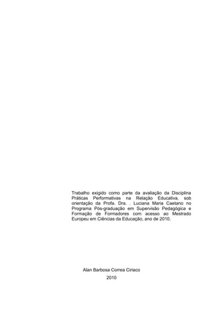 Trabalho exigido como parte da avaliação da Disciplina
Práticas Performativas na Relação Educativa, sob
orientação da Profa. Dra. . Luciana Maria Caetano no
Programa Pós-graduação em Supervisão Pedagógica e
Formação de Formadores com acesso ao Mestrado
Europeu em Ciências da Educação, ano de 2010.




     Alan Barbosa Correa Ciriaco
                2010
 