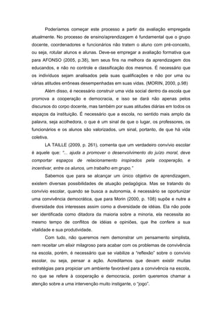Poderíamos começar este processo a partir da avaliação empregada
atualmente. No processo de ensino/aprendizagem é fundamental que o grupo
docente, coordenadores e funcionários não tratem o aluno com pré-conceito,
ou seja, rotular alunos e alunas. Deve-se empregar a avaliação formativa que
para AFONSO (2005, p.38), tem seus fins na melhora da aprendizagem dos
educandos, e não no controle e classificação dos mesmos. É necessário que
os indivíduos sejam analisados pela suas qualificações e não por uma ou
várias atitudes errôneas desempenhadas em suas vidas. (MORIN, 2000, p.98)
       Além disso, é necessário construir uma vida social dentro da escola que
promova a cooperação e democracia, e isso se dará não apenas pelos
discursos do corpo docente, mas também por suas atitudes diárias em todos os
espaços da instituição. É necessário que a escola, no sentido mais amplo da
palavra, seja acolhedora, o que é um sinal de que o lugar, os professores, os
funcionários e os alunos são valorizados, um sinal, portanto, de que há vida
coletiva.
       LA TAILLE (2009, p. 261), comenta que um verdadeiro convívio escolar
é aquele que: “... ajuda a promover o desenvolvimento do juízo moral, deve
comportar espaços de relacionamento inspirados pela cooperação, e
incentivar, entre os alunos, um trabalho em grupo.”
       Sabemos que para se alcançar um único objetivo de aprendizagem,
existem diversas possibilidades de atuação pedagógica. Mas se tratando do
convívio escolar, quando se busca a autonomia, é necessário se oportunizar
uma convivência democrática, que para Morin (2000, p. 108) supõe e nutre a
diversidade dos interesses assim como a diversidade de idéias. Ela não pode
ser identificada como ditadora da maioria sobre a minoria, ela necessita ao
mesmo tempo de conflitos de idéias e opiniões, que lhe confere a sua
vitalidade e sua produtividade.
       Com tudo, não queremos nem demonstrar um pensamento simplista,
nem receitar um elixir milagroso para acabar com os problemas de convivência
na escola, porém, é necessário que se viabilize a “reflexão” sobre o convívio
escolar, ou seja, pensar a ação. Acreditamos que devam existir muitas
estratégias para propiciar um ambiente favorável para a convivência na escola,
no que se refere à cooperação e democracia, porém queremos chamar a
atenção sobre a uma intervenção muito instigante, o “jogo”.
 