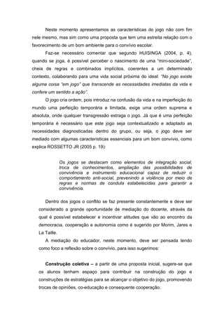 Neste momento apresentamos as características do jogo não com fim
nele mesmo, mas sim como uma proposta que tem uma estreita relação com o
favorecimento de um bom ambiente para o convívio escolar.
      Faz-se necessário comentar que segundo HUISINGA (2004, p. 4),
quando se joga, é possível perceber o nascimento de uma “mini-sociedade”,
cheia de regras e combinados implícitos, coerentes a um determinado
contexto, colaborando para uma vida social próxima do ideal: “No jogo existe
alguma coisa “em jogo” que transcende as necessidades imediatas da vida e
confere um sentido a ação”.
      O jogo cria ordem, pois introduz na confusão da vida e na imperfeição do
mundo uma perfeição temporária e limitada, exige uma ordem suprema e
absoluta, onde qualquer transgressão estraga o jogo. Já que é uma perfeição
temporária é necessário que este jogo seja contextualizado e adaptado as
necessidades diagnosticadas dentro do grupo, ou seja, o jogo deve ser
mediado com algumas características essenciais para um bom convívio, como
explica ROSSETTO JR (2005 p. 19):


                Os jogos se destacam como elementos de integração social,
                troca de conhecimentos, ampliação das possibilidades de
                convivência e instrumento educacional capaz de reduzir o
                comportamento anti-social, prevenindo a violência por meio de
                regras e normas de conduta estabelecidas para garantir a
                convivência.

      Dentro dos jogos o conflito se faz presente constantemente e deve ser
   considerado a grande oportunidade de mediação do docente, através da
   qual é possível estabelecer e incentivar atitudes que vão ao encontro da
   democracia, cooperação e autonomia como é sugerido por Morim, Jares e
   La Taille.
      A mediação do educador, neste momento, deve ser pensada tendo
   como foco a reflexão sobre o convívio, para isso sugerimos:


      Construção coletiva – a partir de uma proposta inicial, sugere-se que
   os alunos tenham espaço para contribuir na construção do jogo e
   construções de estratégias para se alcançar o objetivo do jogo, promovendo
   trocas de opiniões, co-educação e consequente cooperação.
 