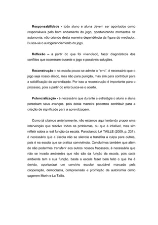 Responsabilidade - todo aluno e aluna devem ser apontados como
responsáveis pelo bom andamento do jogo, oportunizando momentos de
autonomia, não criando desta maneira dependência da figura do mediador.
Busca-se o autogerenciamento do jogo.


   Reflexão – a partir do que foi vivenciado, fazer diagnósticos dos
conflitos que ocorreram durante o jogo e possíveis soluções.


   Reconstrução – na escola pouco se admite o “erro”, é necessário que o
jogo seja nosso aliado, mas não para punição, mas sim para contribuir para
a solidificação do aprendizado. Por isso a reconstrução é importante para o
processo, pois a partir do erro busca-se o acerto.


   Potencialização - é necessário que durante a estratégia o aluno e aluna
percebam seus avanços, pois desta maneira podemos contribuir para a
criação de significado para a aprendizagem.


   Como já citamos anteriormente, não estamos aqui tentando propor uma
intervenção que resolve todos os problemas, ou que é infalível, mas sim
refletir sobra a real função da escola. Parodiando LA TAILLE (2009, p. 231),
é necessário que a escola não se silencie e transfira a culpa para outros,
pois é na escola que se pratica convivência. Concluímos também que além
de não podermos transferir aos outros nossos fracassos, é necessário que
não se invada ambientes que não são da função da escola, pois cada
ambiente tem a sua função, basta a escola fazer bem feito o que lhe é
devido,   oportunizar   um   convívio   escolar      saudável   marcado   pela
cooperação, democracia, compreensão e promoção da autonomia como
sugerem Morin e La Taille.
 