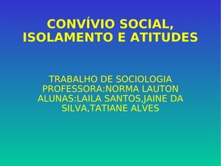 CONVÍVIO SOCIAL, ISOLAMENTO E ATITUDES TRABALHO DE SOCIOLOGIA PROFESSORA:NORMA LAUTON ALUNAS:LAILA SANTOS,JAINE DA SILVA,TATIANE ALVES 