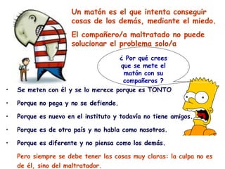 Un matón es el que intenta conseguir
                     cosas de los demás, mediante el miedo.
                     El compañero/a maltratado no puede
                     solucionar el problema solo/a
                                    ¿ Por qué crees
                                    que se mete el
                                     matón con su
                                     compañeros ?
•   Se meten con él y se lo merece porque es TONTO

•   Porque no pega y no se defiende.

•   Porque es nuevo en el instituto y todavía no tiene amigos.

•   Porque es de otro país y no habla como nosotros.

•   Porque es diferente y no piensa como los demás.

    Pero siempre se debe tener las cosas muy claras: la culpa no es
    de él, sino del maltratador.
 