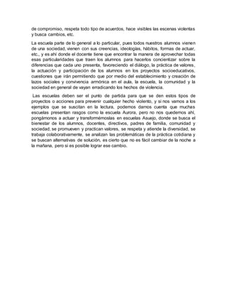 de compromiso, respeta todo tipo de acuerdos, hace visibles las escenas violentas
y busca cambios, etc.
La escuela parte de lo general a lo particular, pues todos nuestros alumnos vienen
de una sociedad, vienen con sus creencias, ideologías, hábitos, formas de actuar,
etc., y es ahí donde el docente tiene que encontrar la manera de aprovechar todas
esas particularidades que traen los alumnos para hacerlos concientizar sobre la
diferencias que cada uno presenta, favoreciendo el diálogo, la práctica de valores,
la actuación y participación de los alumnos en los proyectos socioeducativos,
cuestiones que irán permitiendo que por medio del establecimiento y creación de
lazos sociales y convivencia armónica en el aula, la escuela, la comunidad y la
sociedad en general de vayan erradicando los hechos de violencia.
Las escuelas deben ser el punto de partida para que se den estos tipos de
proyectos o acciones para prevenir cualquier hecho violento, y si nos vamos a los
ejemplos que se suscitan en la lectura, podemos darnos cuenta que muchas
escuelas presentan rasgos como la escuela Aurora, pero no nos quedemos ahí,
pongámonos a actuar y transformémoslas en escuelas Asuejo, donde se busca el
bienestar de los alumnos, docentes, directivos, padres de familia, comunidad y
sociedad, se promueven y practican valores, se respeta y atiende la diversidad, se
trabaja colaborativamente, se analizan las problemáticas de la práctica cotidiana y
se buscan alternativas de solución, es cierto que no es fácil cambiar de la noche a
la mañana, pero si es posible lograr ese cambio.
 