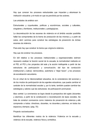Hay que conocer los procesos estructurales que impactan y atraviesan la
institución educativa y el modo en que es percibido por los actores.
Las unidades de análisis son:
Estructurales y coyunturales, políticas y económicas, sociales y culturales,
singulares y familiares, institucionales y pedagógicas.
La deconstrucción de las escenas de violencia en el ámbito escolar posibilita
hallar los componentes de la trama de producción de las mismas y, a partir de
estos, abrir caminos para construir las estrategias de prevención de dichas
escenas de violencia.
Para esto hay que construir la trama que origina la violencia.
Hay que de construir los procesos.
En lo9 relativo a los procesos institucionales y organizacionales estiman
necesario analizar la función social de la escuela, la normatividad instituida en
el PEI, el PCI y los proyectos del aula y la acción instituyente a partir de las
estructuras de participación y comunicación, del tipo de conducción
(institucional y áulica): democrática, autoritaria o “dejar hacer”, y los procesos
de socialización secundaria.
Es en virtud de la intencionalidad educativa, de la consistencia del accionar y
de los modos de participación de los agentes educativos, que puede cambiar el
carácter de la normatividad escolar y, por lo tanto, también pueden cambiar las
estrategias y valores que las estructuras de participación promuevan.
Idea central: La convivencia se logra desde la perspectiva del sujeto (docentes
y alumnos), a partir de la construcción o reconstrucción de lazos sociales. Se
trata de construir convivencia como instancia de prevención de violencia y ello
comprende a todos: directivos, docentes, no docentes y alumnos, en todos los
espacios y tiempos. (pág. 70)
Proyecto socioeducativo:
Identificar los diferentes rostros de la violencia: Violencia en la escuela y
violencia de la escuela, violencia física y simbólica.
 