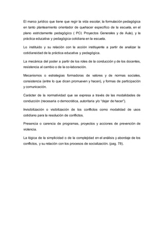 El marco jurídico que tiene que regir la vida escolar, la formulación pedagógica
en tanto planteamiento orientador de quehacer especifico de la escuela, en el
plano estrictamente pedagógico ( PCI, Proyectos Generales y de Aula), y la
práctica educativa y pedagógica cotidiana en la escuela.
Lo instituido y su relación con la acción instituyente a partir de analizar la
cotidianeidad de la práctica educativa y pedagógica.
La mecánica del poder a partir de los roles de la conducción y de los docentes,
resistencia al cambio o de la co-laboración.
Mecanismos o estrategias formadoras de valores y de normas sociales,
consistencia (entre lo que dicen promueven y hacen), y formas de participación
y comunicación.
Carácter de la normatividad que se expresa a través de las modalidades de
conducción (necesaria o democrática, autoritaria y/o “dejar de hacer”).
Invisibilización o visibilización de los conflictos como modalidad de usos
cotidiano para la resolución de conflictos.
Presencia o carencia de programas, proyectos y acciones de prevención de
violencia.
La lógica de la simplicidad o de la complejidad en el análisis y abordaje de los
conflictos, y su relación con los procesos de socialización. (pag. 78).
 
