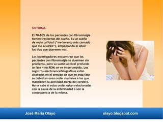 SÍNTOMAS. 
El 70-80% de los pacientes con fibromialgia 
tienen trastornos del sueño. Es un sueño 
de mala calidad (“me levanto más cansado 
que me acuesto”), empeorando el dolor 
los días que duermen mal. 
Los investigadores encuentran que los 
pacientes con fibromialgia se duermen sin 
problema, pero su sueño al nivel profundo 
(o fase 4 no REM) se ve interrumpido. Los 
registros electroencefalográficos están 
alterados en el sentido de que en esta fase 
se detectan unas ondas similares a las que 
mantienen la actividad alerta del cerebro. 
No se sabe si estas ondas están relacionadas 
con la causa de la enfermedad o son la 
consecuencia de la misma. 
José María Olayo olayo.blogspot.com 
 