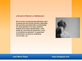 ¿POR QUÉ SE PRODUCE LA FIBROMIALGIA? 
No se conoce la causa de esta alteración, pero 
se piensa que hay muchos factores implicados. 
Hay personas que desarrollan la enfermedad 
sin causa aparente y en otras comienza 
después de procesos identificables, como 
puede ser una infección bacteriana o viral, 
un accidente de automóvil, la separación 
matrimonial o el divorcio, problemas 
con los hijos, etc. 
José María Olayo olayo.blogspot.com 
 