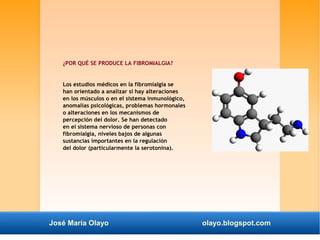 ¿POR QUÉ SE PRODUCE LA FIBROMIALGIA? 
Los estudios médicos en la fibromialgia se 
han orientado a analizar si hay alteraciones 
en los músculos o en el sistema inmunológico, 
anomalías psicológicas, problemas hormonales 
o alteraciones en los mecanismos de 
percepción del dolor. Se han detectado 
en el sistema nervioso de personas con 
fibromialgia, niveles bajos de algunas 
sustancias importantes en la regulación 
del dolor (particularmente la serotonina). 
José María Olayo olayo.blogspot.com 
 