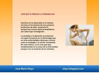 ¿POR QUÉ SE PRODUCE LA FIBROMIALGIA? 
Asimismo se ha detectado en el sistema 
nervioso el incremento de una sustancia 
productora de dolor (sustancia P). 
Aunque hay muchos datos prometedores, 
aún están bajo investigación. 
La ansiedad y la depresión se presentan 
con igual frecuencia en la fibromialgia que 
en otras enfermedades dolorosas crónicas 
como la lumbalgia o la artritis reumatoide. 
Por este motivo, no se cree que sean 
fundamentales en la causa de la enfermedad, 
aunque sí en el aumento de los síntomas. 
José María Olayo olayo.blogspot.com 
 