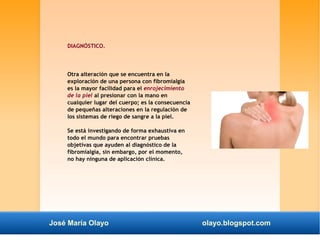 DIAGNÓSTICO. 
Otra alteración que se encuentra en la 
exploración de una persona con fibromialgia 
es la mayor facilidad para el enrojecimiento 
de la piel al presionar con la mano en 
cualquier lugar del cuerpo; es la consecuencia 
de pequeñas alteraciones en la regulación de 
los sistemas de riego de sangre a la piel. 
Se está investigando de forma exhaustiva en 
todo el mundo para encontrar pruebas 
objetivas que ayuden al diagnóstico de la 
fibromialgia, sin embargo, por el momento, 
no hay ninguna de aplicación clínica. 
José María Olayo olayo.blogspot.com 
 