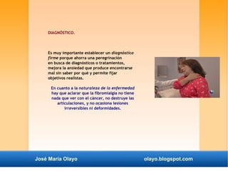 DIAGNÓSTICO. 
Es muy importante establecer un diagnóstico 
firme porque ahorra una peregrinación 
en busca de diagnósticos o tratamientos, 
mejora la ansiedad que produce encontrarse 
mal sin saber por qué y permite fijar 
objetivos realistas. 
En cuanto a la naturaleza de la enfermedad 
hay que aclarar que la fibromialgia no tiene 
nada que ver con el cáncer, no destruye las 
articulaciones, y no ocasiona lesiones 
irreversibles ni deformidades. 
José María Olayo olayo.blogspot.com 
 