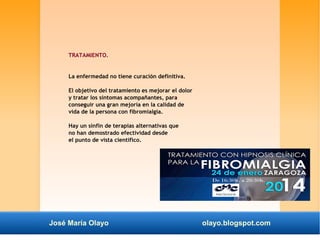 TRATAMIENTO. 
La enfermedad no tiene curación definitiva. 
El objetivo del tratamiento es mejorar el dolor 
y tratar los síntomas acompañantes, para 
conseguir una gran mejoría en la calidad de 
vida de la persona con fibromialgia. 
Hay un sinfín de terapias alternativas que 
no han demostrado efectividad desde 
el punto de vista científico. 
José María Olayo olayo.blogspot.com 
 